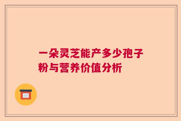 一朵灵芝能产多少孢子粉与营养价值分析 一朵灵芝能产多少孢子粉与营养价值分析