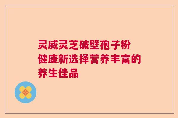 灵威灵芝破壁孢子粉 健康新选择营养丰富的养生佳品 灵威灵芝破壁孢子粉 健康新选择营养丰富的养生佳品