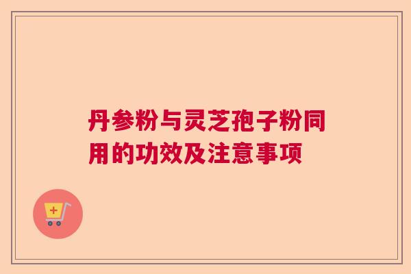 丹参粉与灵芝孢子粉同用的功效及注意事项 丹参粉与灵芝孢子粉同用的功效及注意事项