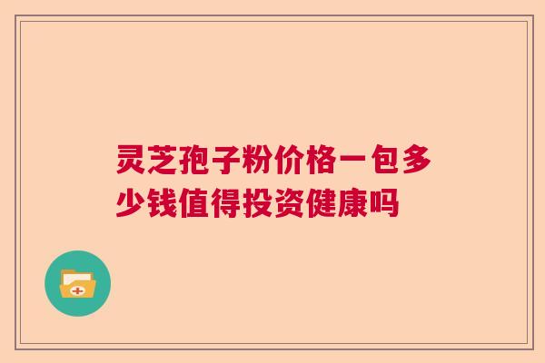 灵芝孢子粉价格一包多少钱值得投资健康吗 灵芝孢子粉价格一包多少钱值得投资健康吗