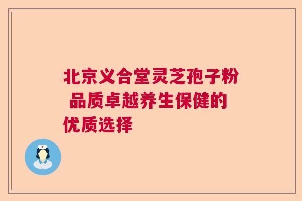 北京义合堂灵芝孢子粉 品质卓越养生保健的优质选择 北京义合堂灵芝孢子粉 品质卓越养生保健的优质选择