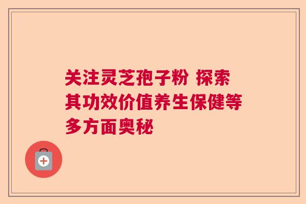 关注灵芝孢子粉 探索其功效价值养生保健等多方面奥秘 关注灵芝孢子粉 探索其功效价值养生保健等多方面奥秘