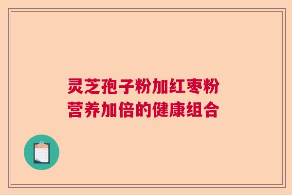 灵芝孢子粉加红枣粉 营养加倍的健康组合 灵芝孢子粉加红枣粉 营养加倍的健康组合
