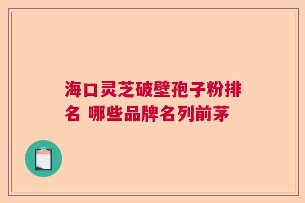 海口灵芝破壁孢子粉排名 哪些品牌名列前茅 海口灵芝破壁孢子粉排名 哪些品牌名列前茅