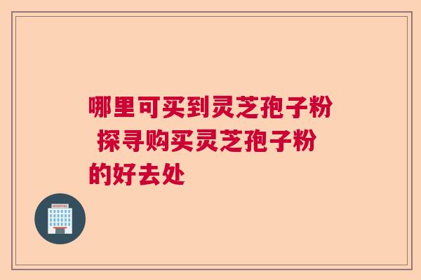 哪里可买到灵芝孢子粉 探寻购买灵芝孢子粉的好去处 哪里可买到灵芝孢子粉 探寻购买灵芝孢子粉的好去处