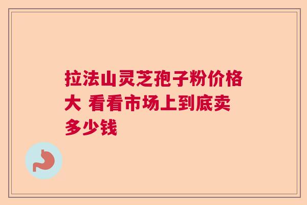 拉法山灵芝孢子粉价格大 看看市场上到底卖多少钱 拉法山灵芝孢子粉价格大 看看市场上到底卖多少钱