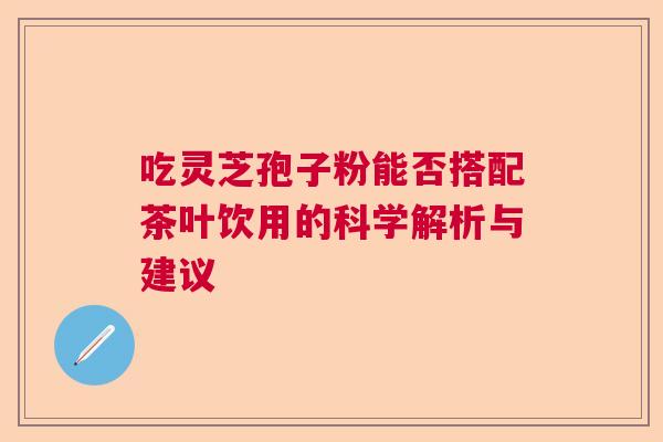 吃灵芝孢子粉能否搭配茶叶饮用的科学解析与建议 吃灵芝孢子粉能否搭配茶叶饮用的科学解析与建议