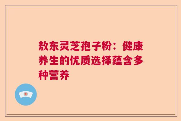 敖东灵芝孢子粉:健康养生的优质选择蕴含多种营养 敖东灵芝孢子粉:健康养生的优质选择蕴含多种营养