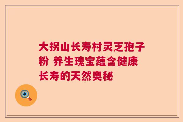 大拐山长寿村灵芝孢子粉 养生瑰宝蕴含健康长寿的天然奥秘 大拐山长寿村灵芝孢子粉 养生瑰宝蕴含健康长寿的天然奥秘