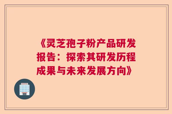 《灵芝孢子粉产品研发报告:探索其研发历程成果与未来发展方向》 《灵芝孢子粉产品研发报告:探索其研发历程成果与未来发展方向》
