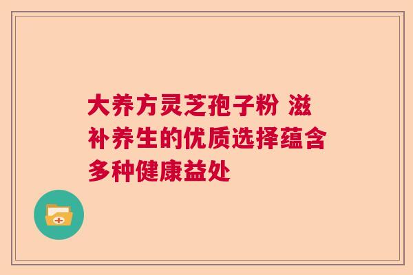 大养方灵芝孢子粉 滋补养生的优质选择蕴含多种健康益处 大养方灵芝孢子粉 滋补养生的优质选择蕴含多种健康益处
