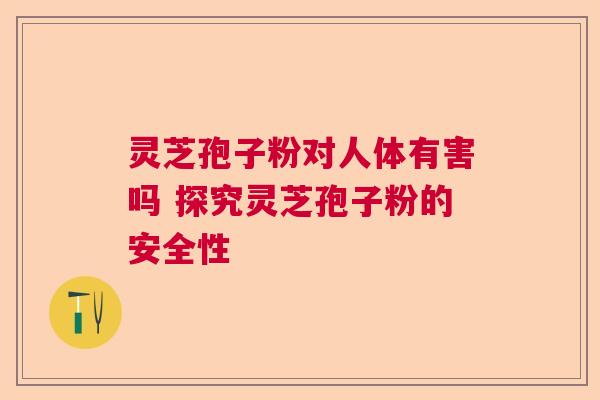 灵芝孢子粉对人体有害吗 探究灵芝孢子粉的安全性 灵芝孢子粉对人体有害吗 探究灵芝孢子粉的安全性