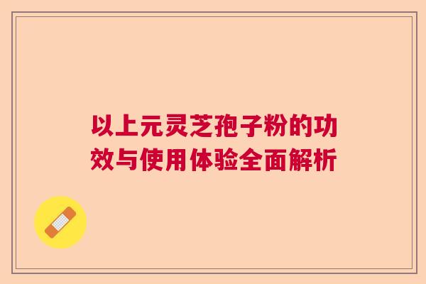以上元灵芝孢子粉的功效与使用体验全面解析 以上元灵芝孢子粉的功效与使用体验全面解析