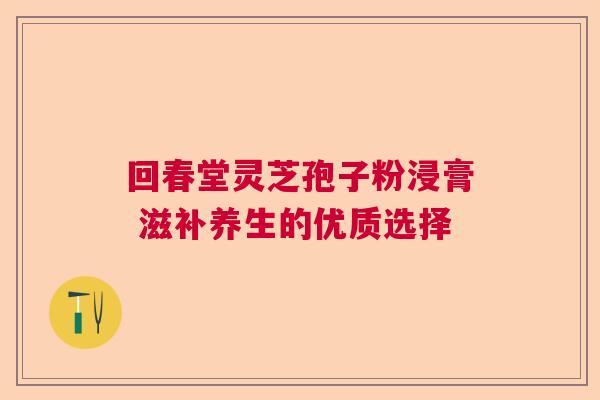 回春堂灵芝孢子粉浸膏 滋补养生的优质选择 回春堂灵芝孢子粉浸膏 滋补养生的优质选择
