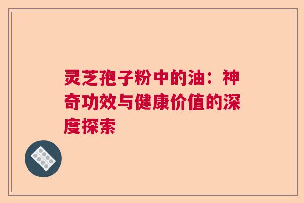 灵芝孢子粉中的油:神奇功效与健康价值的深度探索 灵芝孢子粉中的油:神奇功效与健康价值的深度探索