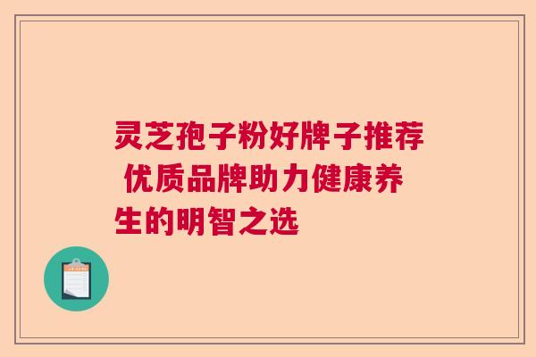 灵芝孢子粉好牌子推荐 优质品牌助力健康养生的明智之选 灵芝孢子粉好牌子推荐 优质品牌助力健康养生的明智之选