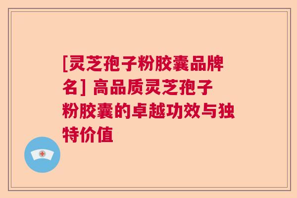 [灵芝孢子粉胶囊品牌名] 高品质灵芝孢子粉胶囊的卓越功效与独特价值