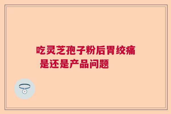 吃灵芝孢子粉后胃绞痛 是还是产品问题 吃灵芝孢子粉后胃绞痛 是还是产品问题
