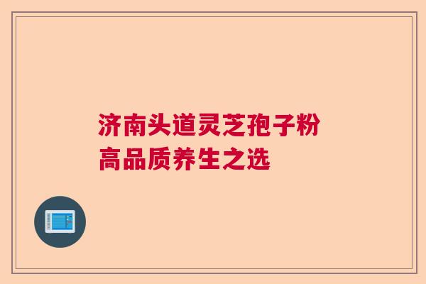 济南头道灵芝孢子粉 高品质养生之选 济南头道灵芝孢子粉 高品质养生之选
