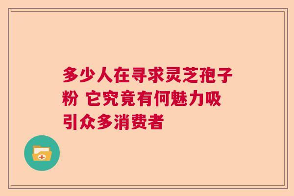 多少人在寻求灵芝孢子粉 它究竟有何魅力吸引众多消费者 多少人在寻求灵芝孢子粉 它究竟有何魅力吸引众多消费者