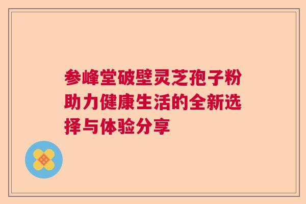 参峰堂破壁灵芝孢子粉助力健康生活的全新选择与体验分享 参峰堂破壁灵芝孢子粉助力健康生活的全新选择与体验分享