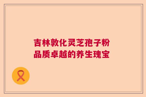 吉林敦化灵芝孢子粉 品质卓越的养生瑰宝 吉林敦化灵芝孢子粉 品质卓越的养生瑰宝