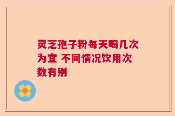 灵芝孢子粉每天喝几次为宜 不同情况饮用次数有别 灵芝孢子粉每天喝几次为宜 不同情况饮用次数有别