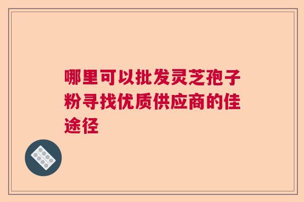 哪里可以批发灵芝孢子粉寻找优质供应商的佳途径 哪里可以批发灵芝孢子粉寻找优质供应商的佳途径