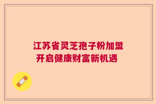 江苏省灵芝孢子粉加盟 开启健康财富新机遇 江苏省灵芝孢子粉加盟 开启健康财富新机遇