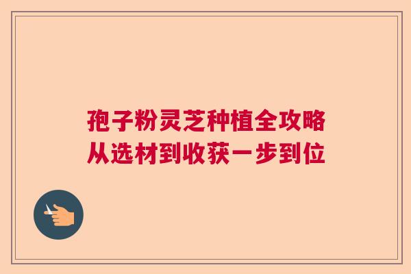 孢子粉灵芝种植全攻略从选材到收获一步到位 孢子粉灵芝种植全攻略从选材到收获一步到位