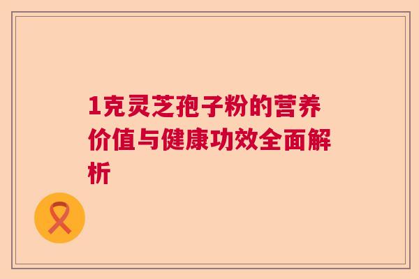 1克灵芝孢子粉的营养价值与健康功效全面解析 1克灵芝孢子粉的营养价值与健康功效全面解析