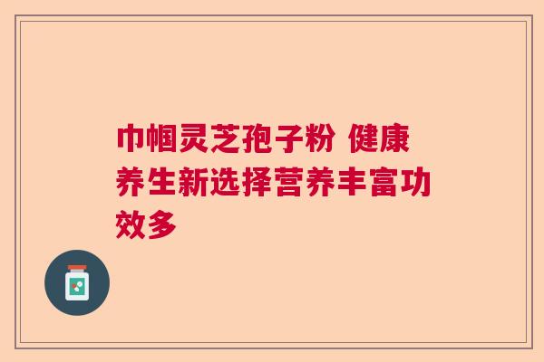 巾帼灵芝孢子粉 健康养生新选择营养丰富功效多 巾帼灵芝孢子粉 健康养生新选择营养丰富功效多