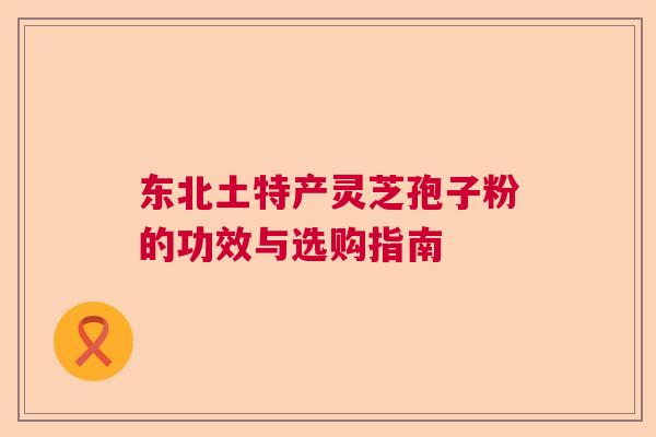 东北土特产灵芝孢子粉的功效与选购指南 东北土特产灵芝孢子粉的功效与选购指南