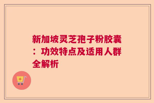 新加坡灵芝孢子粉胶囊:功效特点及适用人群全解析 新加坡灵芝孢子粉胶囊:功效特点及适用人群全解析