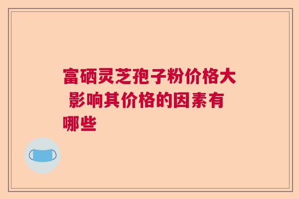 富硒灵芝孢子粉价格大 影响其价格的因素有哪些 富硒灵芝孢子粉价格大 影响其价格的因素有哪些