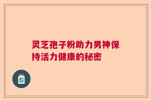 灵芝孢子粉助力男神保持活力健康的秘密 灵芝孢子粉助力男神保持活力健康的秘密