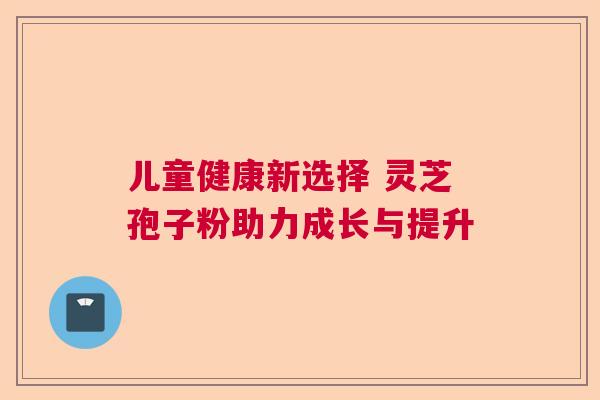 儿童健康新选择 灵芝孢子粉助力成长与提升 儿童健康新选择 灵芝孢子粉助力成长与提升
