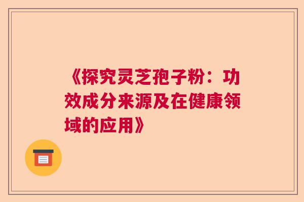 《探究灵芝孢子粉:功效成分来源及在健康领域的应用》 《探究灵芝孢子粉:功效成分来源及在健康领域的应用》
