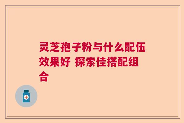 灵芝孢子粉与什么配伍效果好 探索佳搭配组合 灵芝孢子粉与什么配伍效果好 探索佳搭配组合