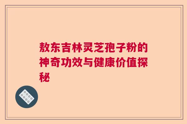 敖东吉林灵芝孢子粉的神奇功效与健康价值探秘