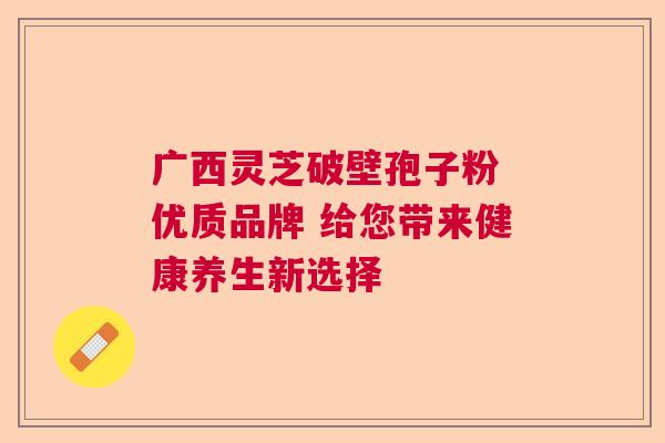 广西灵芝破壁孢子粉 优质品牌 给您带来健康养生新选择 广西灵芝破壁孢子粉 优质品牌 给您带来健康养生新选择
