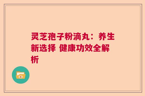 灵芝孢子粉滴丸:养生新选择 健康功效全解析 灵芝孢子粉滴丸:养生新选择 健康功效全解析