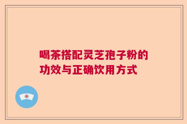 喝茶搭配灵芝孢子粉的功效与正确饮用方式 喝茶搭配灵芝孢子粉的功效与正确饮用方式