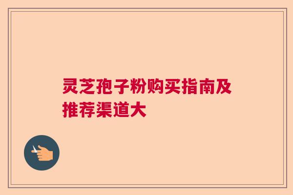 灵芝孢子粉购买指南及推荐渠道大 灵芝孢子粉购买指南及推荐渠道大