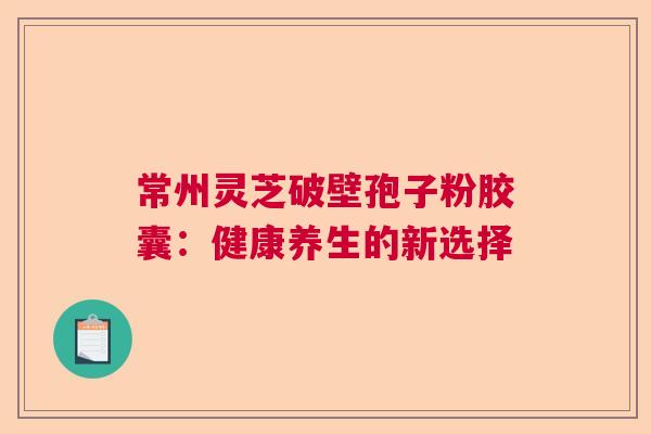 常州灵芝破壁孢子粉胶囊:健康养生的新选择 常州灵芝破壁孢子粉胶囊:健康养生的新选择