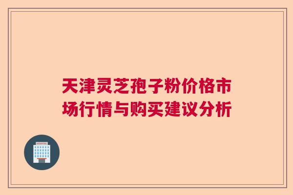 天津灵芝孢子粉价格市场行情与购买建议分析 天津灵芝孢子粉价格市场行情与购买建议分析