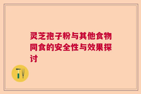 灵芝孢子粉与其他食物同食的安全性与效果探讨 灵芝孢子粉与其他食物同食的安全性与效果探讨