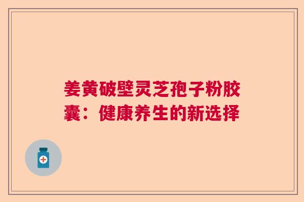 姜黄破壁灵芝孢子粉胶囊:健康养生的新选择 姜黄破壁灵芝孢子粉胶囊:健康养生的新选择