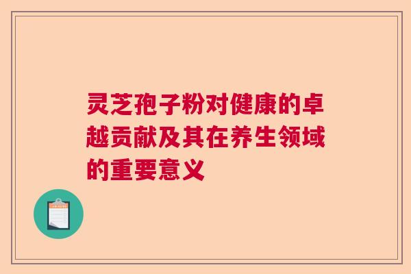 灵芝孢子粉对健康的卓越贡献及其在养生领域的重要意义 灵芝孢子粉对健康的卓越贡献及其在养生领域的重要意义