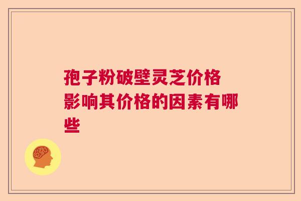 孢子粉破壁灵芝价格 影响其价格的因素有哪些 孢子粉破壁灵芝价格 影响其价格的因素有哪些